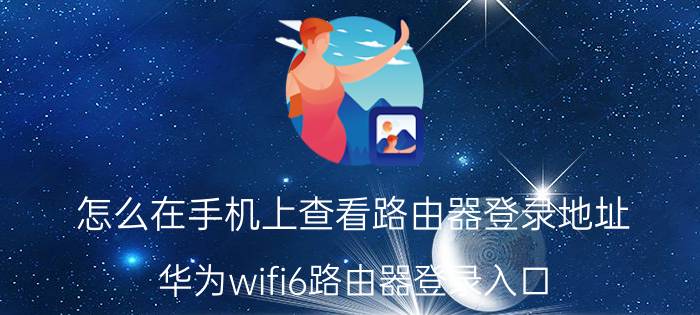 怎么在手机上查看路由器登录地址 华为wifi6路由器登录入口？